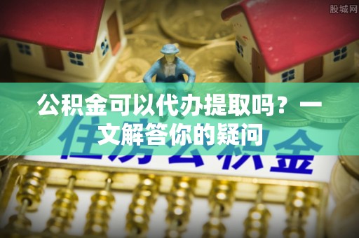 淄川公积金可以代办提取吗？一文解答你的疑问