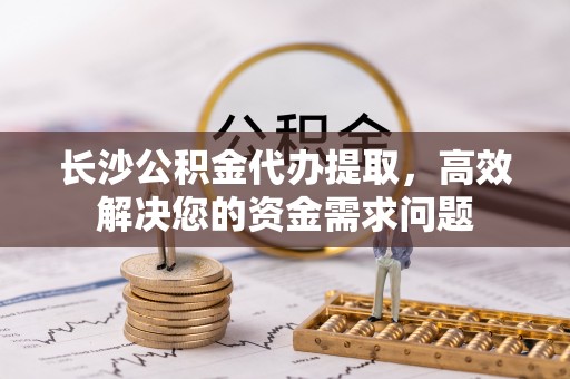 淄川长沙公积金代办提取，高效解决您的资金需求问题