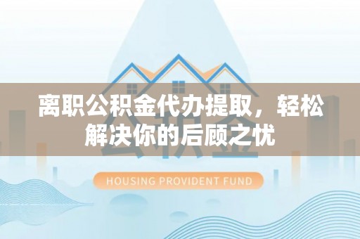 淄川离职公积金代办提取，轻松解决你的后顾之忧