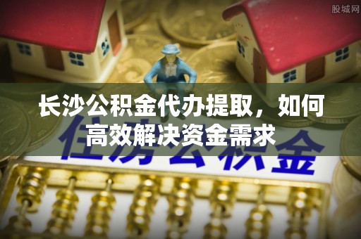 淄川长沙公积金代办提取，如何高效解决资金需求