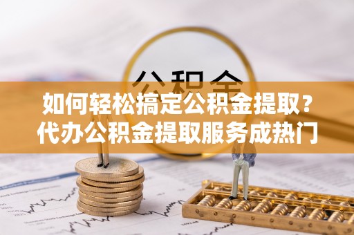 淄川如何轻松搞定公积金提取？代办公积金提取服务成热门选择