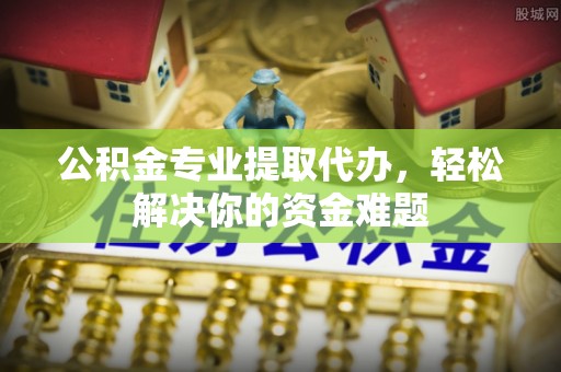 淄川公积金专业提取代办，轻松解决你的资金难题