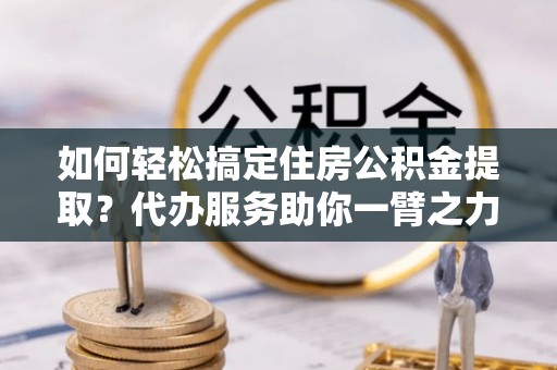 淄川如何轻松搞定住房公积金提取？代办服务助你一臂之力