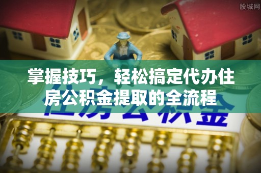 淄川掌握技巧，轻松搞定代办住房公积金提取的全流程