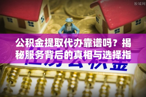 淄川公积金提取代办靠谱吗？揭秘服务背后的真相与选择指南
