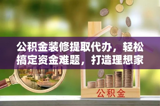 淄川公积金装修提取代办，轻松搞定资金难题，打造理想家居