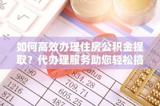 淄川如何高效办理住房公积金提取？代办理服务助您轻松搞定