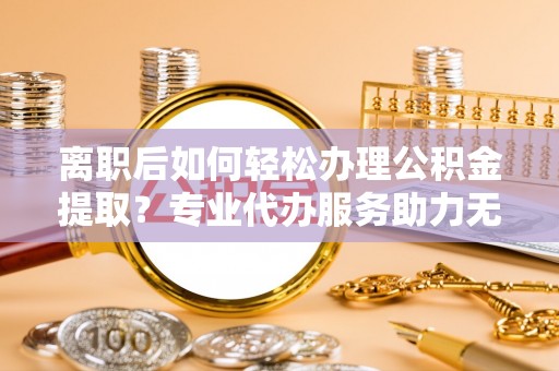 淄川离职后如何轻松办理公积金提取？专业代办服务助力无忧