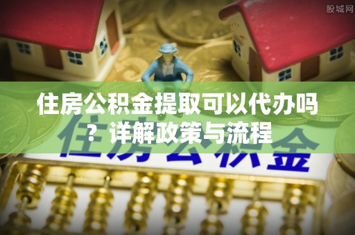 淄川住房公积金提取可以代办吗？详解政策与流程