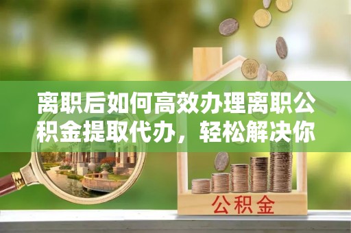 淄川离职后如何高效办理离职公积金提取代办，轻松解决你的后顾之忧