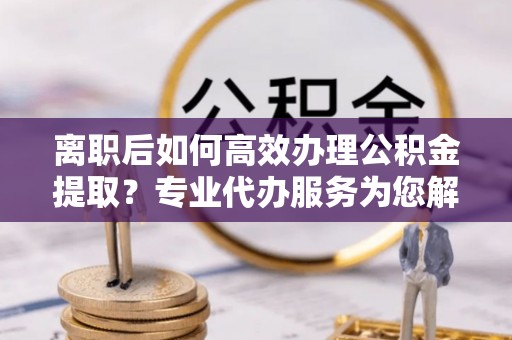淄川离职后如何高效办理公积金提取？专业代办服务为您解忧